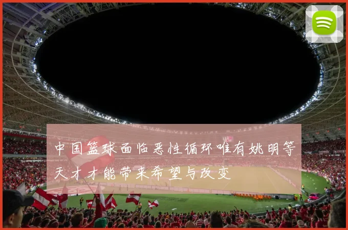 中国篮球面临恶性循环唯有姚明等天才才能带来希望与改变