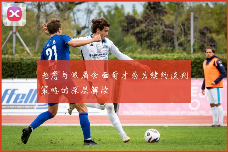 老詹与浓眉会面奇才或为续约谈判策略的深层解读