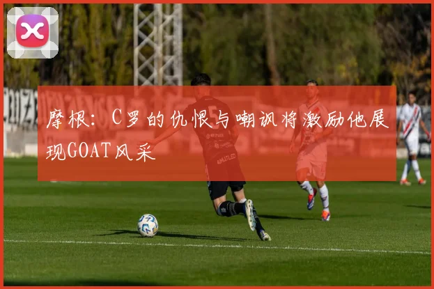 摩根：C罗的仇恨与嘲讽将激励他展现GOAT风采