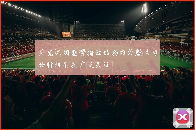 贝克汉姆盛赞梅西的场内外魅力与独特性引发广泛关注