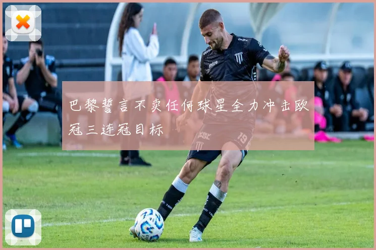 巴黎誓言不卖任何球星全力冲击欧冠三连冠目标