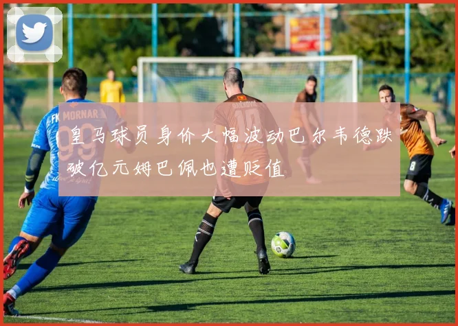 皇马球员身价大幅波动巴尔韦德跌破亿元姆巴佩也遭贬值
