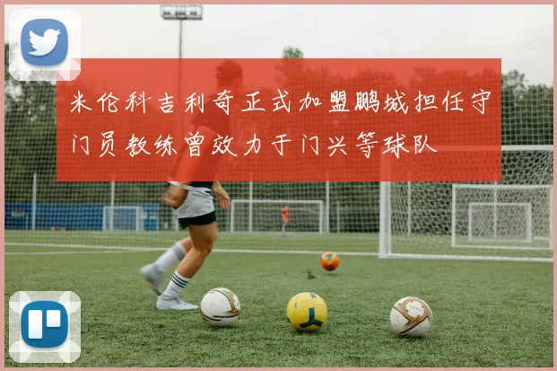 米伦科吉利奇正式加盟鹏城担任守门员教练曾效力于门兴等球队