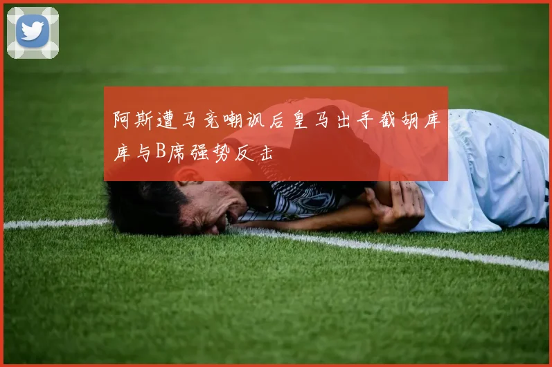 阿斯遭马竞嘲讽后皇马出手截胡库库与B席强势反击
