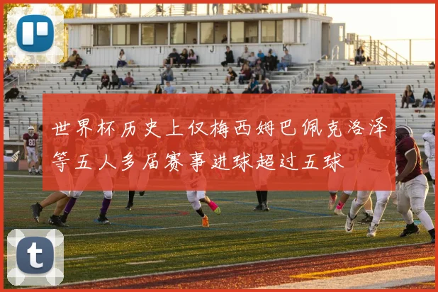 世界杯历史上仅梅西姆巴佩克洛泽等五人多届赛事进球超过五球