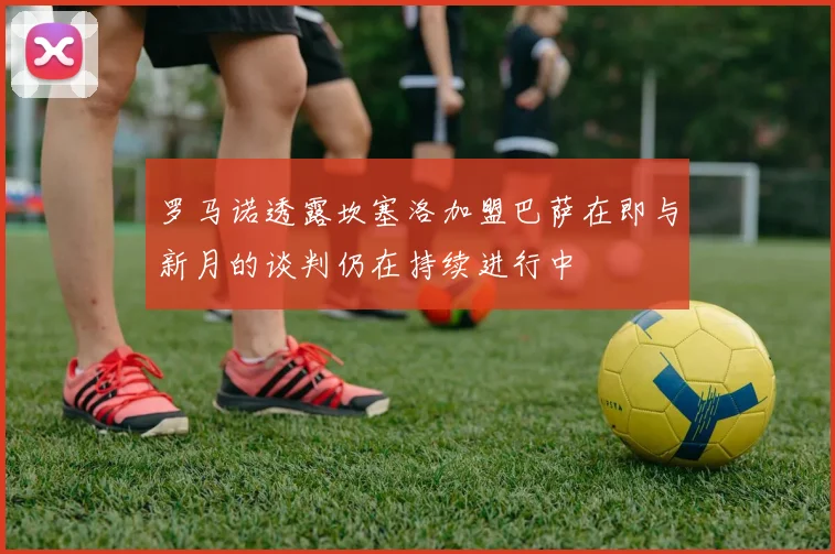 罗马诺透露坎塞洛加盟巴萨在即与新月的谈判仍在持续进行中