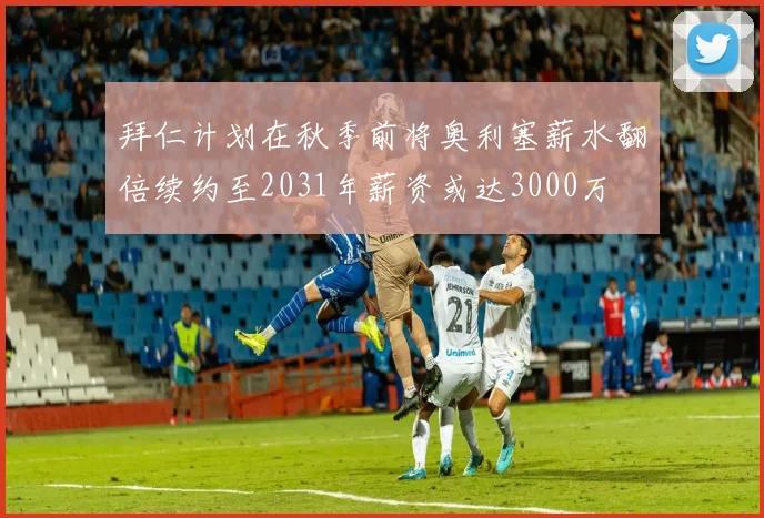 拜仁计划在秋季前将奥利塞薪水翻倍续约至2031年薪资或达3000万