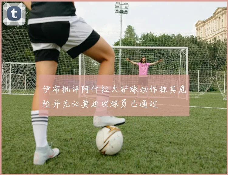 伊布批评阿什拉夫铲球动作称其危险并无必要进攻球员已通过