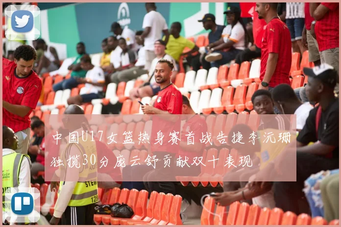 中国U17女篮热身赛首战告捷李沅珊独揽30分庞云舒贡献双十表现