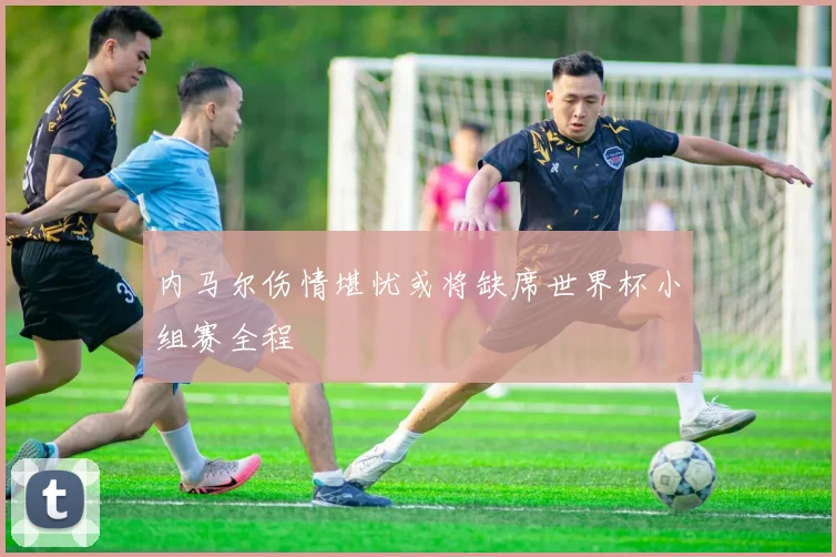 内马尔伤情堪忧或将缺席世界杯小组赛全程